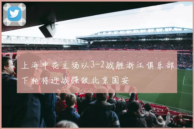 上海申花主场以3-2战胜浙江俱乐部下轮将迎战强敌北京国安