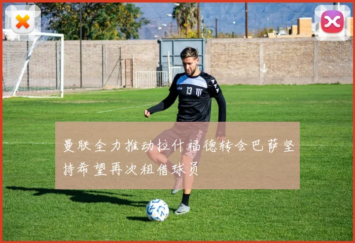 曼联全力推动拉什福德转会巴萨坚持希望再次租借球员