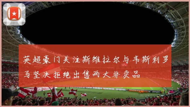 英超豪门关注斯维拉尔与韦斯利罗马坚决拒绝出售两大非卖品