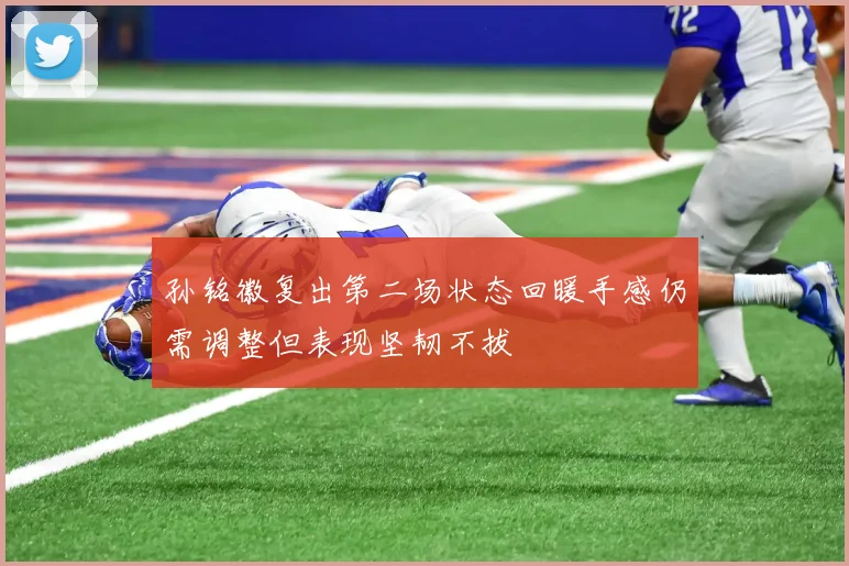 孙铭徽复出第二场状态回暖手感仍需调整但表现坚韧不拔