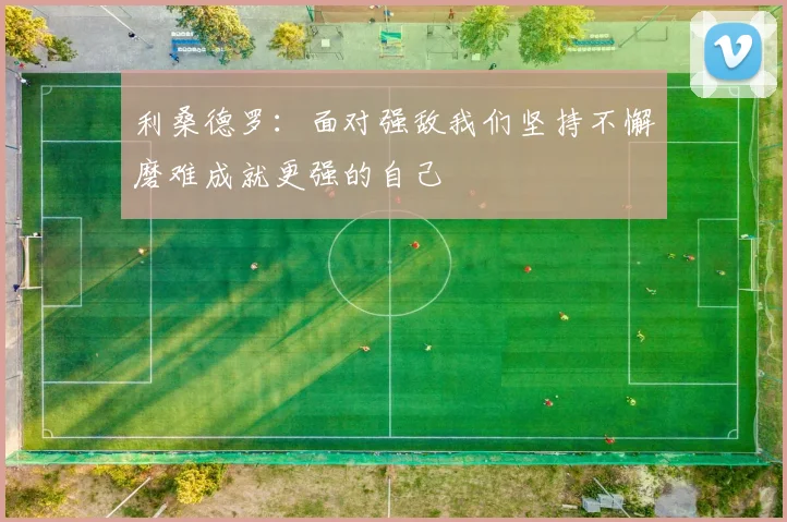 利桑德罗：面对强敌我们坚持不懈磨难成就更强的自己