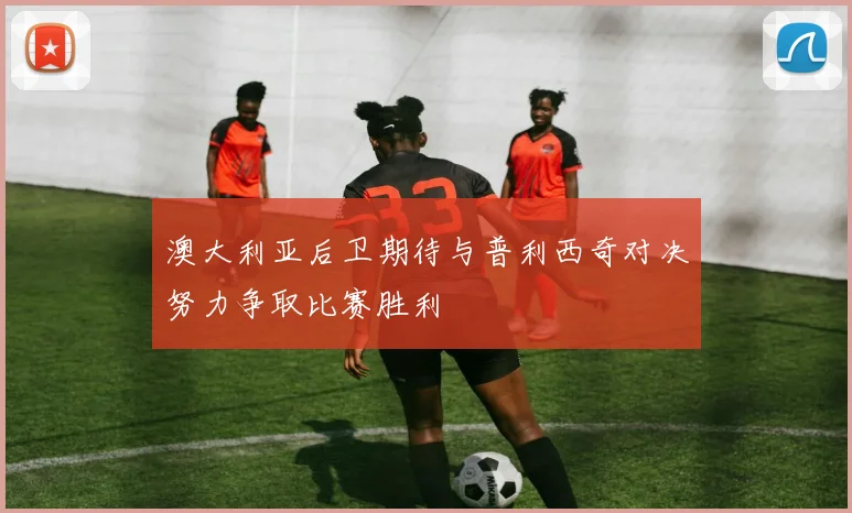 澳大利亚后卫期待与普利西奇对决努力争取比赛胜利