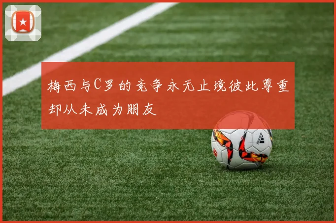 梅西与C罗的竞争永无止境彼此尊重却从未成为朋友