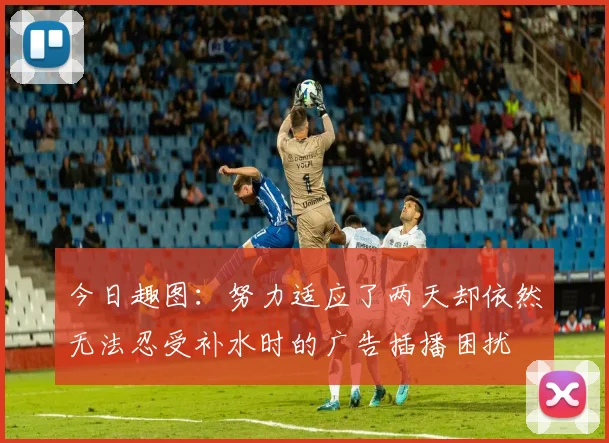 今日趣图：努力适应了两天却依然无法忍受补水时的广告插播困扰
