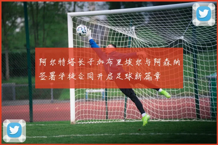 阿尔特塔长子加布里埃尔与阿森纳签署学徒合同开启足球新篇章