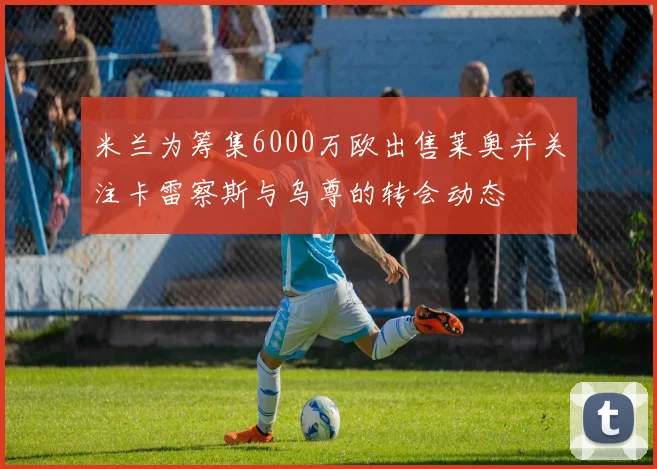 米兰为筹集6000万欧出售莱奥并关注卡雷察斯与乌尊的转会动态