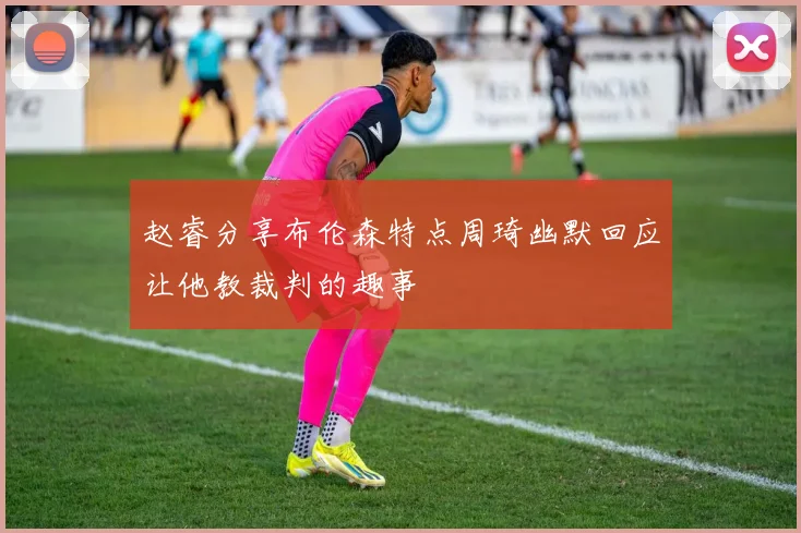 赵睿分享布伦森特点周琦幽默回应让他教裁判的趣事